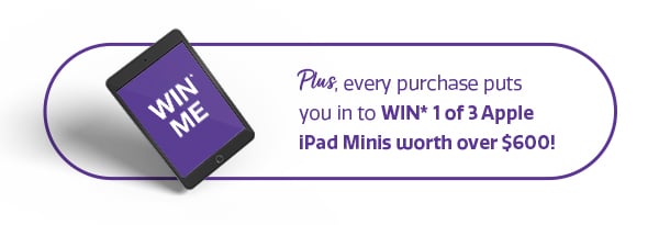 Plus, every purchase puts you in to WIN* 1 of 3 Apple iPad Minis worth over $600! Plus, every purchase puts you in to WIN* 1 of 3 Apple iPad Minis worth over $600!