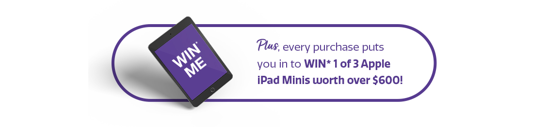Plus, every purchase puts you in to WIN* 1 of 3 Apple iPad Minis worth over $600! Plus, every purchase puts you in to WIN* 1 of 3 Apple iPad Minis worth over $600!